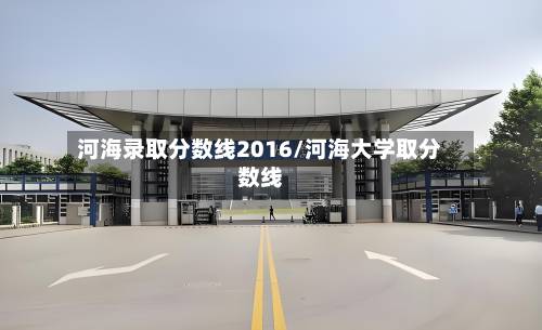河海录取分数线2016/河海大学取分数线-第2张图片