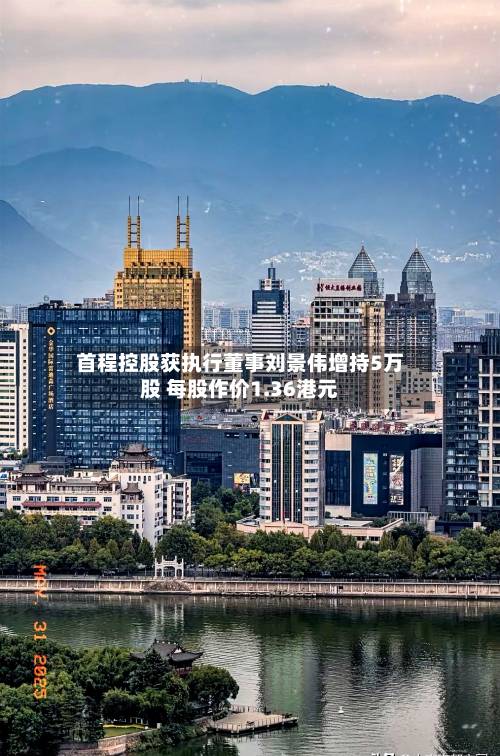首程控股获执行董事刘景伟增持5万股 每股作价1.36港元-第1张图片