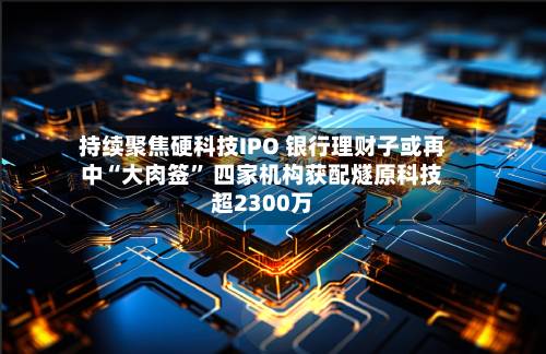 持续聚焦硬科技IPO 银行理财子或再中“大肉签	” 四家机构获配燧原科技超2300万-第2张图片