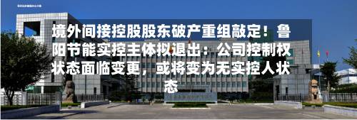 境外间接控股股东破产重组敲定！鲁阳节能实控主体拟退出：公司控制权状态面临变更，或将变为无实控人状态-第3张图片