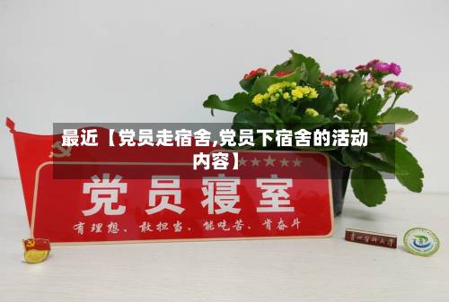 最近【党员走宿舍,党员下宿舍的活动内容】