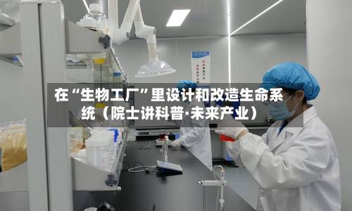 在“生物工厂”里设计和改造生命系统（院士讲科普·未来产业）-第3张图片