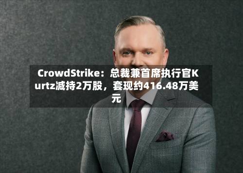 CrowdStrike：总裁兼首席执行官Kurtz减持2万股，套现约416.48万美元-第2张图片