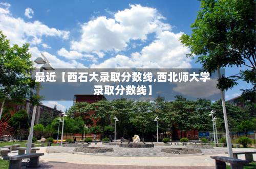 最近【西石大录取分数线,西北师大学录取分数线】