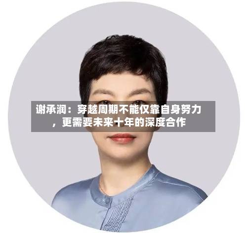 谢承润：穿越周期不能仅靠自身努力，更需要未来十年的深度合作-第3张图片