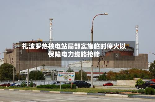 扎波罗热核电站局部实施临时停火以保障电力线路抢修