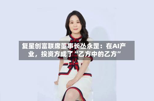 复星创富联席董事长丛永罡：在AI产业，投资方成了“乙方中的乙方	”-第3张图片