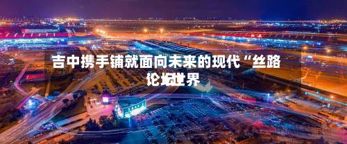 吉中携手铺就面向未来的现代“丝路”（世界论坛）-第2张图片