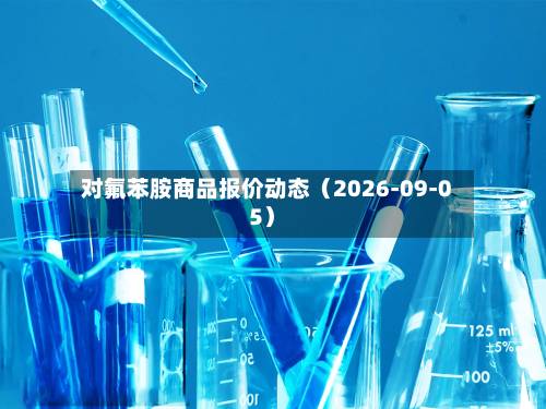 对氟苯胺商品报价动态(2026-09-05)-第1张图片