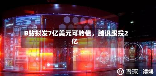 B站拟发7亿美元可转债，腾讯跟投2亿-第2张图片