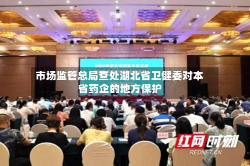 市场监管总局查处湖北省卫健委对本省药企的地方保护