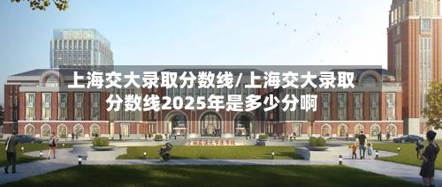 上海交大录取分数线/上海交大录取分数线2025年是多少分啊