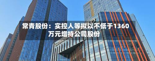 常青股份:实控人等拟以不低于1360万元增持公司股份-第2张图片
