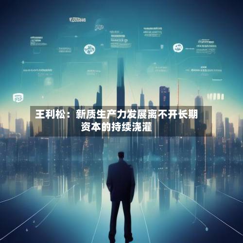 王利松：新质生产力发展离不开长期资本的持续浇灌