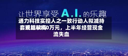 通力科技实控人之一致行动人拟减持，或比较高套现超6000万元，上半年经营现金流失血