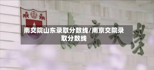 南交院山东录取分数线/南京交院录取分数线-第2张图片
