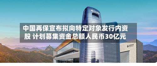 中国再保宣布拟向特定对象发行内资股 计划募集资金总额人民币30亿元