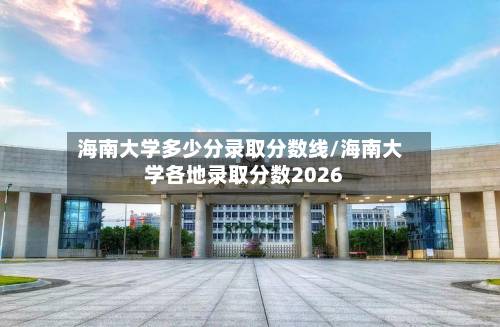 海南大学多少分录取分数线/海南大学各地录取分数2026-第3张图片