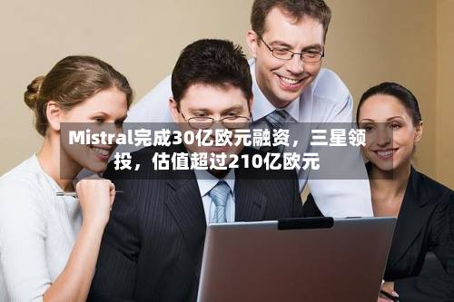 Mistral完成30亿欧元融资，三星领投，估值超过210亿欧元