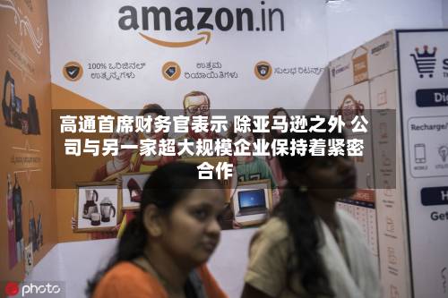 高通首席财务官表示 除亚马逊之外 公司与另一家超大规模企业保持着紧密合作