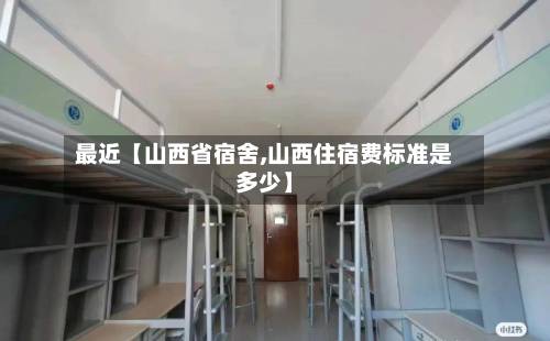 最近【山西省宿舍,山西住宿费标准是多少】-第2张图片