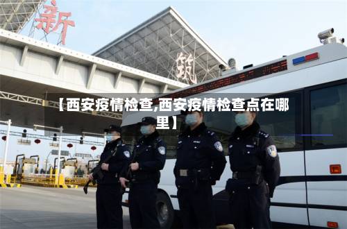 【西安疫情检查,西安疫情检查点在哪里】-第2张图片