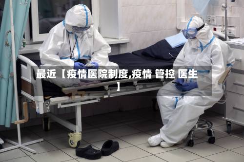 最近【疫情医院制度,疫情 管控 医生】