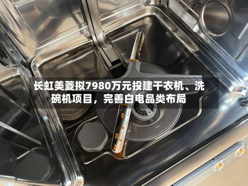 长虹美菱拟7980万元投建干衣机、洗碗机项目，完善白电品类布局-第2张图片