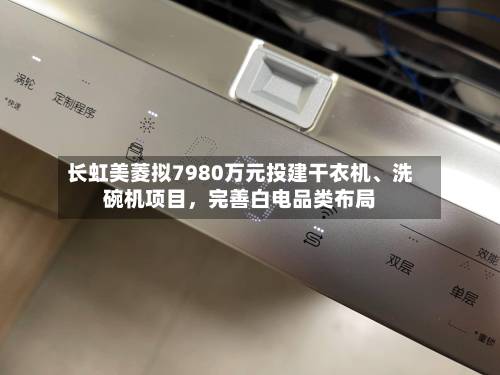 长虹美菱拟7980万元投建干衣机	、洗碗机项目	，完善白电品类布局-第3张图片