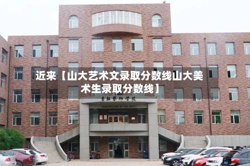 近来【山大艺术文录取分数线山大美术生录取分数线】