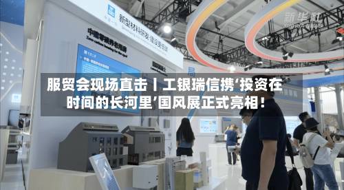 服贸会现场直击丨工银瑞信携‘投资在时间的长河里’国风展正式亮相!-第1张图片