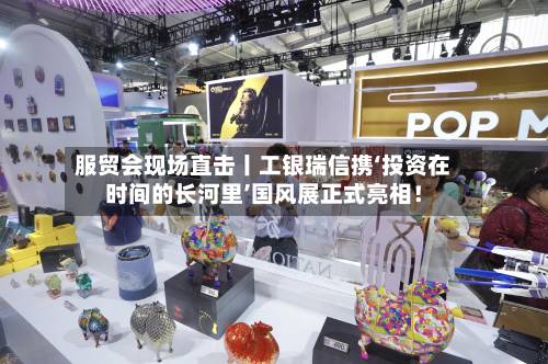 服贸会现场直击丨工银瑞信携‘投资在时间的长河里’国风展正式亮相!-第2张图片
