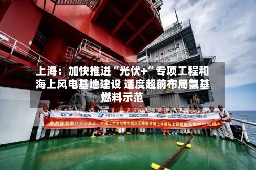 上海：加快推进“光伏+”专项工程和海上风电基地建设 适度超前布局氢基燃料示范-第2张图片