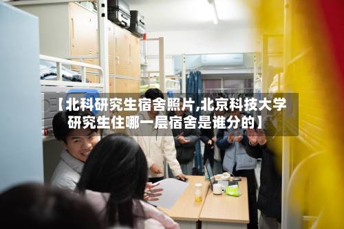 【北科研究生宿舍照片,北京科技大学研究生住哪一层宿舍是谁分的】-第3张图片