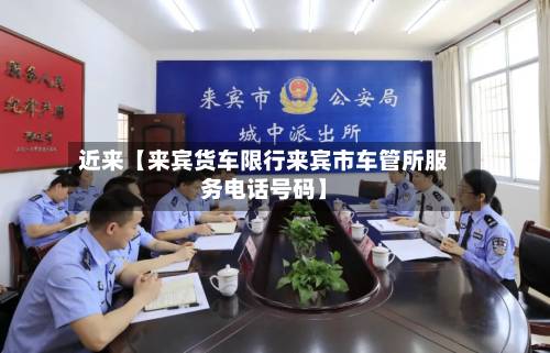 近来【来宾货车限行来宾市车管所服务电话号码】-第3张图片