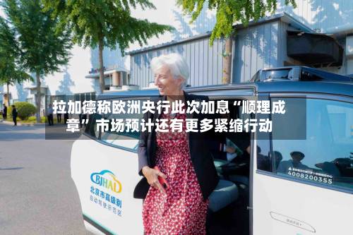 拉加德称欧洲央行此次加息“顺理成章	” 市场预计还有更多紧缩行动-第3张图片
