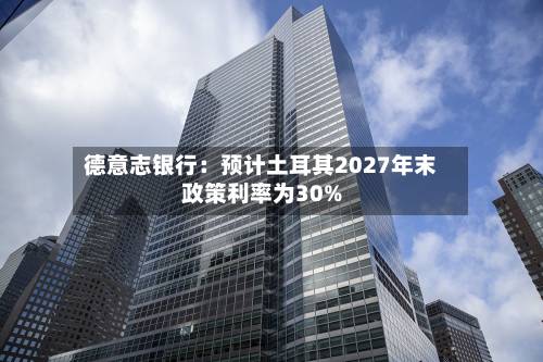德意志银行：预计土耳其2027年末政策利率为30%-第3张图片