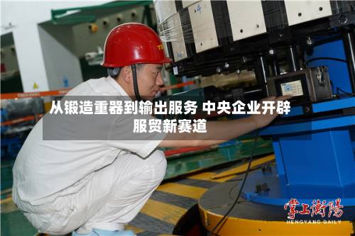 从锻造重器到输出服务 中央企业开辟服贸新赛道-第2张图片