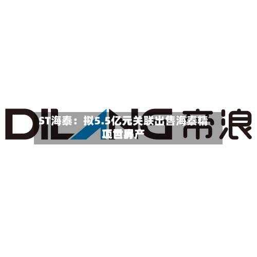 ST海泰:拟5.5亿元关联出售海泰精工世界
项目房产-第2张图片