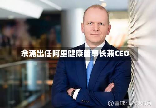 余涌出任阿里健康董事长兼CEO