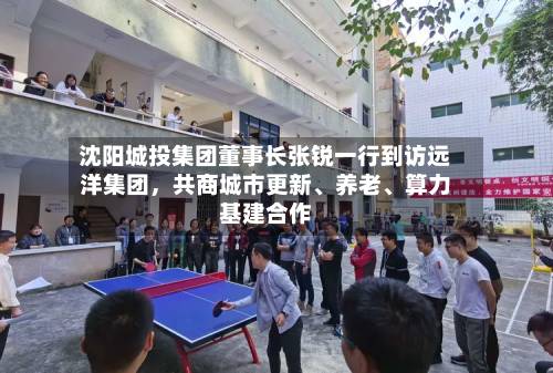 沈阳城投集团董事长张锐一行到访远洋集团，共商城市更新、养老、算力基建合作-第2张图片