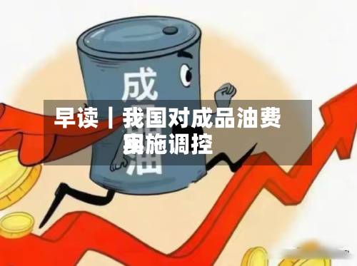 早读|我国对成品油费用
实施调控-第3张图片