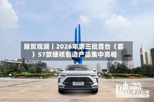 服贸观澜｜2026年第三批首台（套）57款硬核智造产品集中亮相