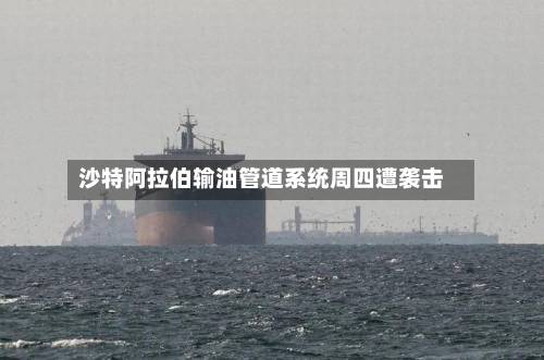 沙特阿拉伯输油管道系统周四遭袭击-第1张图片