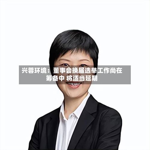 兴蓉环境:董事会换届选举工作尚在筹备中 将适当延期-第1张图片