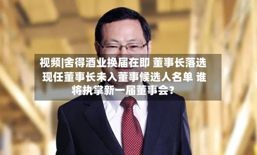 视频|舍得酒业换届在即 董事长落选 现任董事长未入董事候选人名单 谁将执掌新一届董事会？