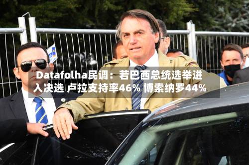 Datafolha民调：若巴西总统选举进入决选 卢拉支持率46% 博索纳罗44%-第2张图片
