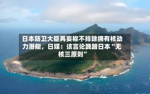 日本防卫大臣再妄称不排除拥有核动力潜艇	，日媒：该言论践踏日本“无核三原则”-第3张图片