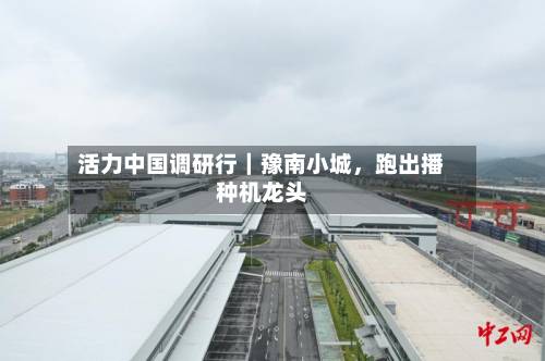 活力中国调研行｜豫南小城，跑出播种机龙头-第2张图片